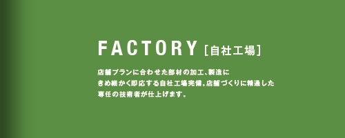 FACTORY［自社工場］店舗プランに合わせた部材の加工、製造にきめ細かく即応する自社工場完備、店舗づくりに精通した専任の技術者が仕上げます。