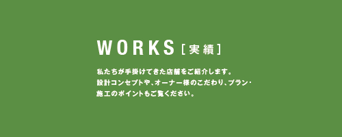 WORKS［実績］私たちが手掛けてきた店舗をご紹介します。設計コンセプトや、オーナー様のこだわり、プラン・施工のポイントもご覧ください。